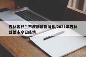 吉林省舒兰市疫情最新消息/2021年吉林舒兰市今日疫情