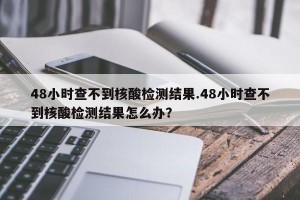 48小时查不到核酸检测结果.48小时查不到核酸检测结果怎么办？