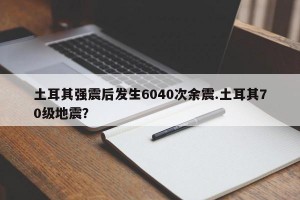 土耳其强震后发生6040次余震.土耳其70级地震？