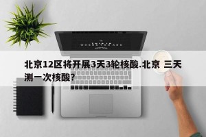 北京12区将开展3天3轮核酸.北京 三天测一次核酸？