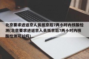 北京要求进返京人员抵京后7两小时内核酸检测(北京要求进返京人员抵京后7两小时内核酸检测可以吗)