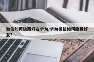 微信如何隐藏好友华为/华为微信如何隐藏好友?