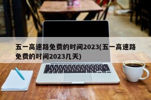 五一高速路免费的时间2023(五一高速路免费的时间2023几天)