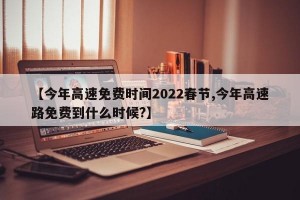 【今年高速免费时间2022春节,今年高速路免费到什么时候?】