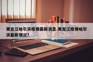 黑龙江哈尔滨疫情最新消息.黑龙江疫情哈尔滨最新情况？