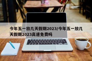 今年五一放几天假期2023/今年五一放几天假期2023高速免费吗