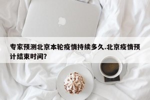 专家预测北京本轮疫情持续多久.北京疫情预计结束时间？