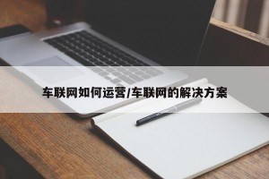 车联网如何运营/车联网的解决方案