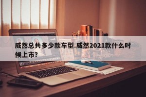 威然总共多少款车型.威然2021款什么时候上市？