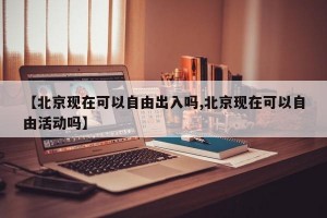 【北京现在可以自由出入吗,北京现在可以自由活动吗】