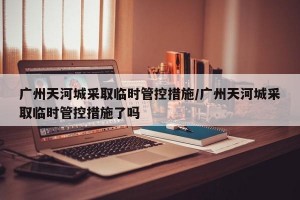 广州天河城采取临时管控措施/广州天河城采取临时管控措施了吗