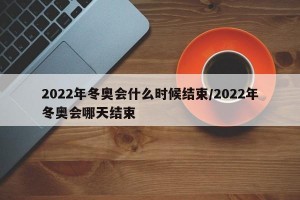 2022年冬奥会什么时候结束/2022年冬奥会哪天结束