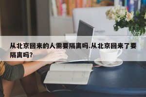 从北京回来的人需要隔离吗.从北京回来了要隔离吗？