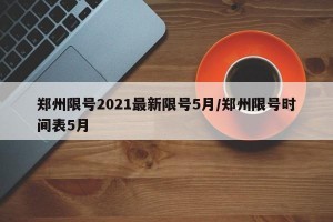 郑州限号2021最新限号5月/郑州限号时间表5月