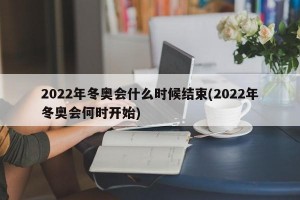 2022年冬奥会什么时候结束(2022年冬奥会何时开始)