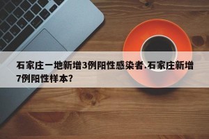 石家庄一地新增3例阳性感染者.石家庄新增7例阳性样本？