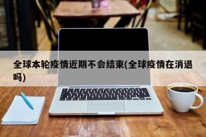 全球本轮疫情近期不会结束(全球疫情在消退吗)