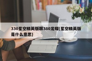 330星空精英版跟380龙耀(星空精英版是什么意思)