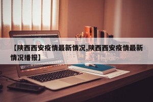 【陕西西安疫情最新情况,陕西西安疫情最新情况播报】