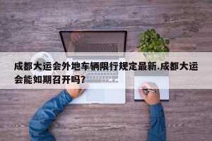 成都大运会外地车辆限行规定最新.成都大运会能如期召开吗？