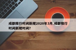 成都限行时间新规2020年3月.成都限行时间新规时间？