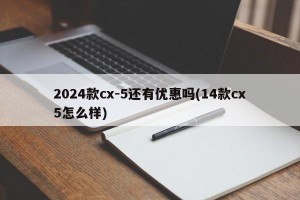 2024款cx-5还有优惠吗(14款cx5怎么样)