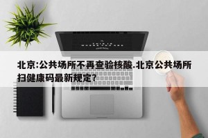 北京:公共场所不再查验核酸.北京公共场所扫健康码最新规定？