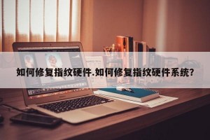 如何修复指纹硬件.如何修复指纹硬件系统？