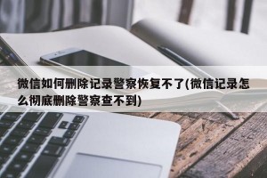 微信如何删除记录警察恢复不了(微信记录怎么彻底删除警察查不到)