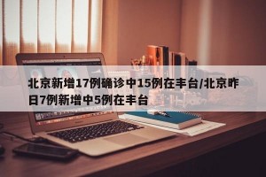 北京新增17例确诊中15例在丰台/北京昨日7例新增中5例在丰台