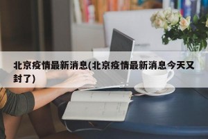 北京疫情最新消息(北京疫情最新消息今天又封了)