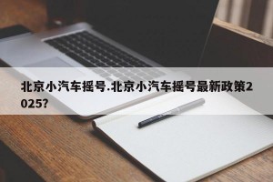 北京小汽车摇号.北京小汽车摇号最新政策2025？