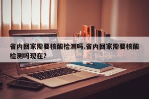 省内回家需要核酸检测吗.省内回家需要核酸检测吗现在？