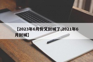 【2023年6月份又封城了,2021年6月封城】