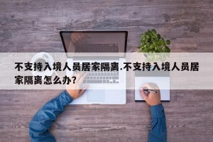 不支持入境人员居家隔离.不支持入境人员居家隔离怎么办？