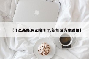 【什么新能源又降价了,新能源汽车跌价】