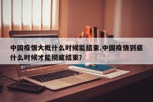 中国疫情大概什么时候能结束.中国疫情到底什么时候才能彻底结束？