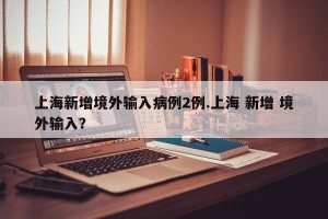 上海新增境外输入病例2例.上海 新增 境外输入？