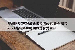 郑州限号2024最新限号时间表.郑州限号2024最新限号时间表是否处罚？