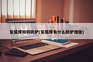 氩弧焊如何防护(氩弧焊有什么防护措施)