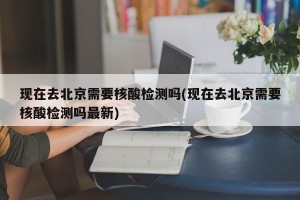 现在去北京需要核酸检测吗(现在去北京需要核酸检测吗最新)