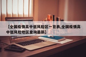 【全国疫情高中低风险区一览表,全国疫情高中低风险地区查询最新】