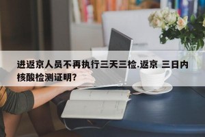 进返京人员不再执行三天三检.返京 三日内核酸检测证明？