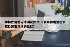 如何使用蓄电池测试仪.如何利用蓄电池检测仪检测蓄电池的性能？