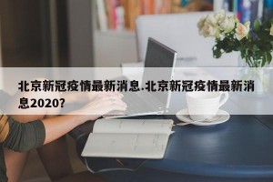 北京新冠疫情最新消息.北京新冠疫情最新消息2020？