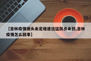 【吉林疫情源头未定增速迅猛拐点未到,吉林疫情怎么回事】