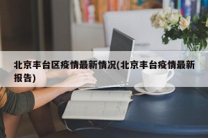 北京丰台区疫情最新情况(北京丰台疫情最新报告)