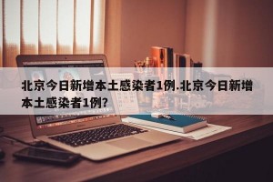 北京今日新增本土感染者1例.北京今日新增本土感染者1例？