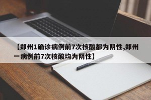 【郑州1确诊病例前7次核酸都为阴性,郑州一病例前7次核酸均为阴性】