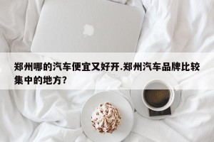 郑州哪的汽车便宜又好开.郑州汽车品牌比较集中的地方？